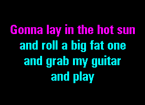 Gonna lay in the hot sun
and roll a big fat one

and grab my guitar
and play