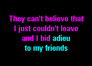 They can't believe that
I just couldn't leave

and I bid adieu
to my friends