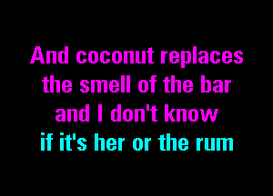 And coconut replaces
the smell of the bar

and I don't know
if it's her or the rum