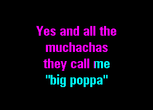 Yes and all the
muchachas

they call me
big poppa