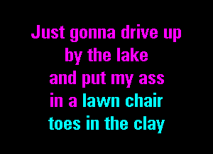 Just gonna drive up
by the lake

and put my ass
in a lawn chair
toes in the clay