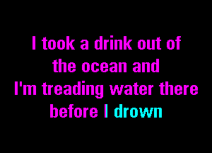 I took a drink out of
the ocean and

I'm treading water there
before I drown