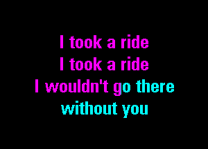 I took a ride
I took a ride

I wouldn't go there
without you