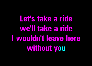 Let's take a ride
we'll take a ride

I wouldn't leave here
without you