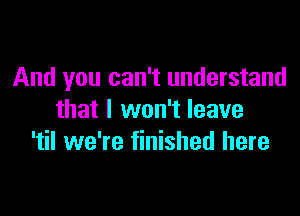 And you can't understand

that I won't leave
'til we're finished here