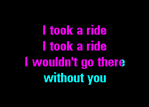 I took a ride
I took a ride

I wouldn't go there
without you