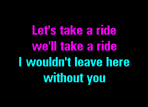 Let's take a ride
we'll take a ride

I wouldn't leave here
without you