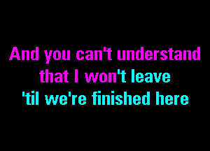 And you can't understand

that I won't leave
'til we're finished here