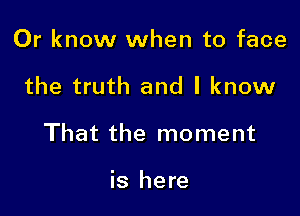 Or know when to face

the truth and I know

That the moment

is here