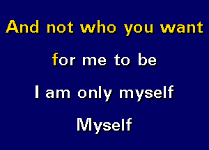 And not who you want

for me to be

I am only myself

Myself