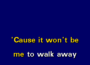 'Cause it won't be

me to walk away