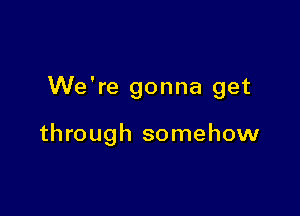 We're gonna get

through somehow