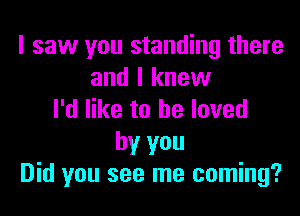 I saw you standing there
and I knew

I'd like to he loved
by you
Did you see me coming?