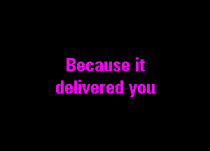 Because it

delivered you