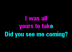 I was all

yours to take
Did you see me coming?