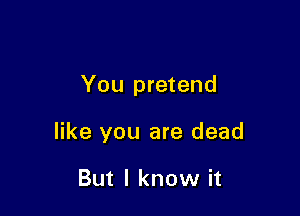 You pretend

like you are dead

But I know it