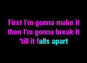 First I'm gonna make it

then I'm gonna break it
'till it falls apart