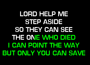 LORD HELP ME
STEP ASIDE
SO THEY CAN SEE
THE ONE WHO DIED
I CAN POINT THE WAY
BUT ONLY YOU CAN SAVE