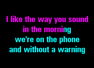 I like the way you sound
in the morning
we're on the phone
and without a warning