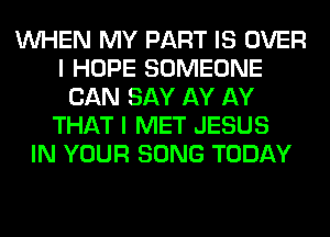 WHEN MY PART IS OVER
I HOPE SOMEONE
CAN SAY AY AY
THAT I MET JESUS
IN YOUR SONG TODAY