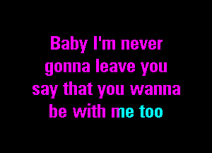 Baby I'm never
gonna leave you

say that you wanna
be with me too