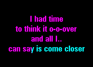 I had time
to think it o-o-over

and all l..
can say is come closer