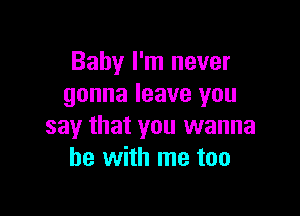 Baby I'm never
gonna leave you

say that you wanna
be with me too