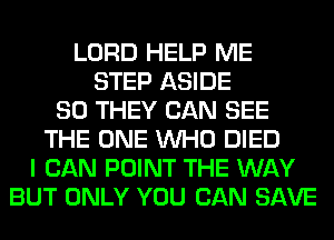 LORD HELP ME
STEP ASIDE
SO THEY CAN SEE
THE ONE WHO DIED
I CAN POINT THE WAY
BUT ONLY YOU CAN SAVE