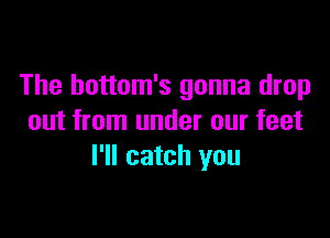 The hottom's gonna drop

out from under our feet
I'll catch you