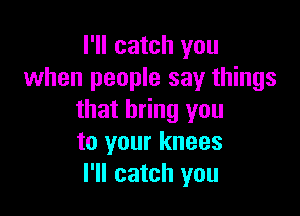 I'll catch you
when people say things

that bring you
to your knees
I'll catch you