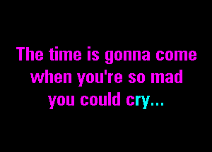The time is gonna come

when you're so mad
you could cry...