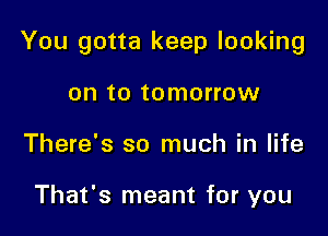 You gotta keep looking

on to tomorrow
There's so much in life

That's meant for you