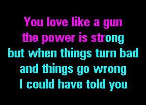 You love like a gun
the power is strong
but when things turn had
and things go wrong
I could have told you