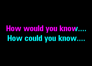 How would you know....

How could you know....