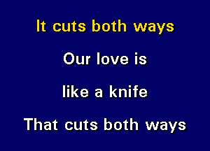 It cuts both ways
Our love is

like a knife

That cuts both ways