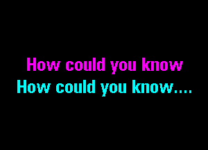 How could you know

How could you know....