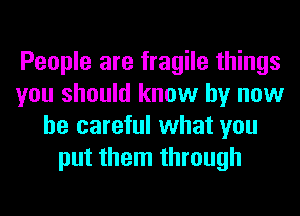 People are fragile things
you should know by now
be careful what you
put them through