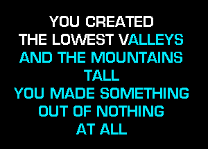 YOU CREATED
THE LOWEST VALLEYS
AND THE MOUNTAINS
TALL
YOU MADE SOMETHING
OUT OF NOTHING
AT ALL