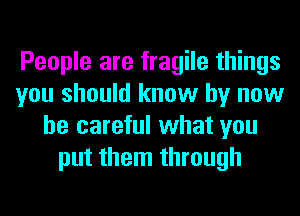 People are fragile things
you should know by now
be careful what you
put them through