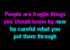 People are fragile things
you should know by now
be careful what you
put them through