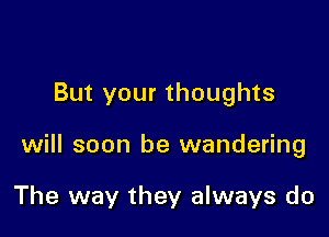 But your thoughts

will soon be wandering

The way they always do