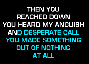 THEN YOU
REACHED DOWN
YOU HEARD MY ANGUISH
AND DESPERATE CALL
YOU MADE SOMETHING
OUT OF NOTHING
AT ALL