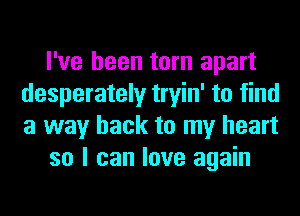 I've been torn apart
desperately tryin' to find
a way back to my heart

so I can love again