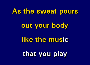 As the sweat pours
out your body

like the music

that you play