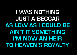 I WAS NOTHING
JUST A BEGGAR
AS LOW AS I COULD BE
AIN'T IT SOMETHING
I'M NOW AN HEIR
T0 HEAVEMS ROYALTY