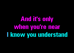 And it's only

when you're near
I know you understand