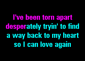 I've been torn apart
desperately tryin' to find
a way back to my heart

so I can love again