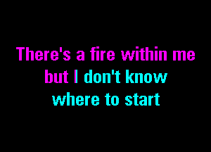 There's a fire within me

but I don't know
where to start