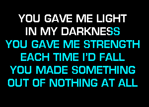 YOU GAVE ME LIGHT
IN MY DARKNESS
YOU GAVE ME STRENGTH
EACH TIME I'D FALL
YOU MADE SOMETHING
OUT OF NOTHING AT ALL