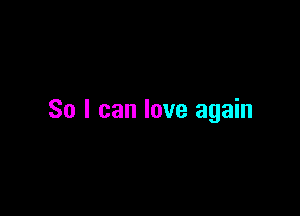 So I can love again